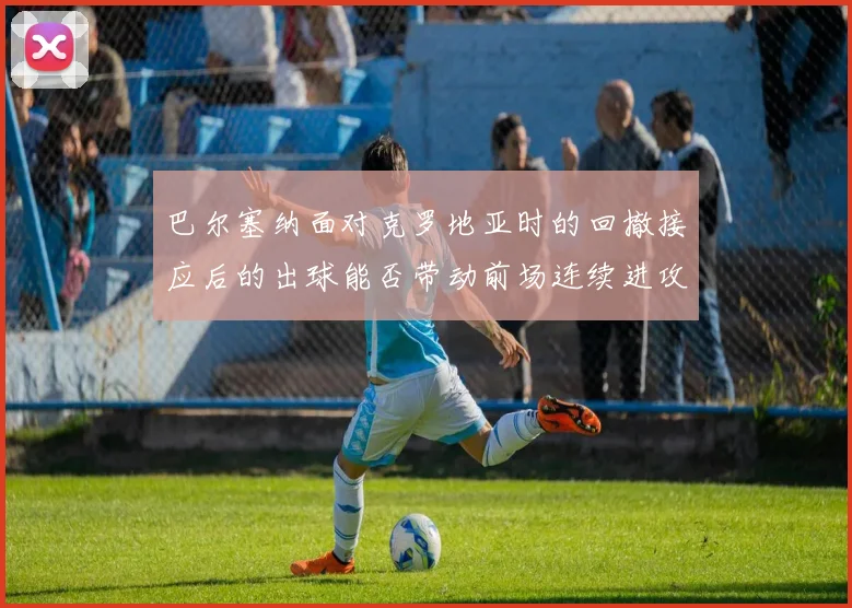 巴尔塞纳面对克罗地亚时的回撤接应后的出球能否带动前场连续进攻