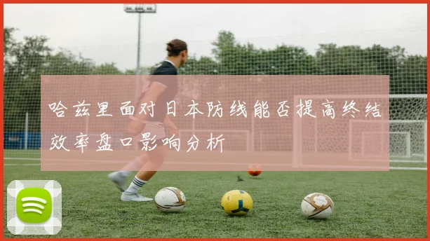 哈兹里面对日本防线能否提高终结效率盘口影响分析