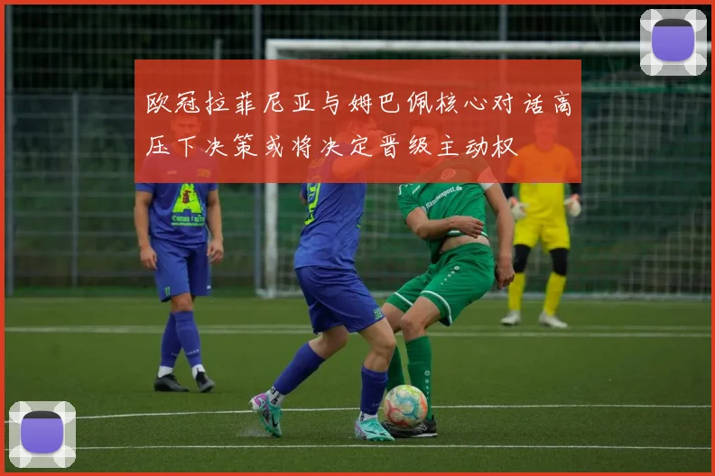 欧冠拉菲尼亚与姆巴佩核心对话高压下决策或将决定晋级主动权